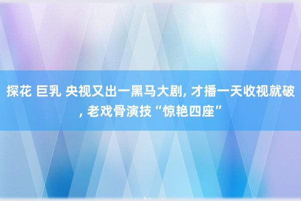 探花 巨乳 央视又出一黑马大剧， 才播一天收视就破， 老戏骨演技“惊艳四座”