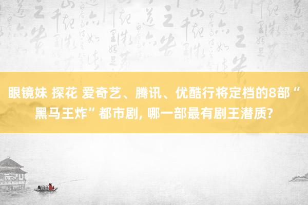 眼镜妹 探花 爱奇艺、腾讯、优酷行将定档的8部“黑马王炸”都市剧， 哪一部最有剧王潜质?