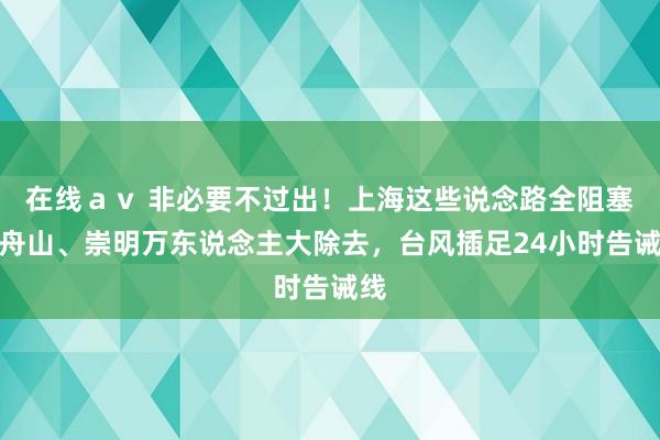 在线ａｖ 非必要不过出！上海这些说念路全阻塞！舟山、崇明万东说念主大除去，台风插足24小时告诫线