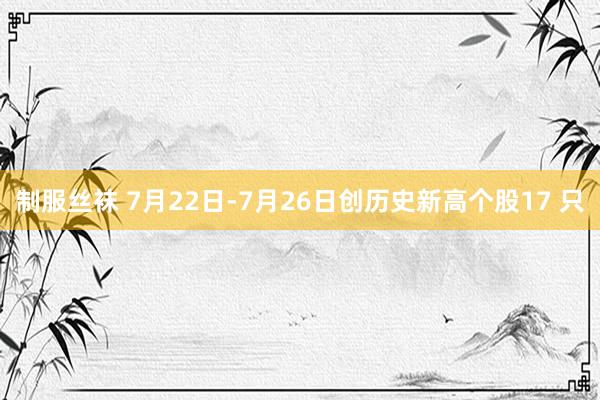 制服丝袜 7月22日-7月26日创历史新高个股17 只