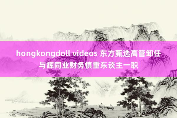 hongkongdoll videos 东方甄选高管卸任与辉同业财务慎重东谈主一职