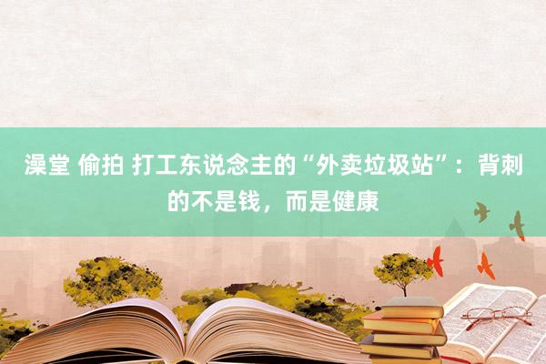 澡堂 偷拍 打工东说念主的“外卖垃圾站”：背刺的不是钱，而是健康