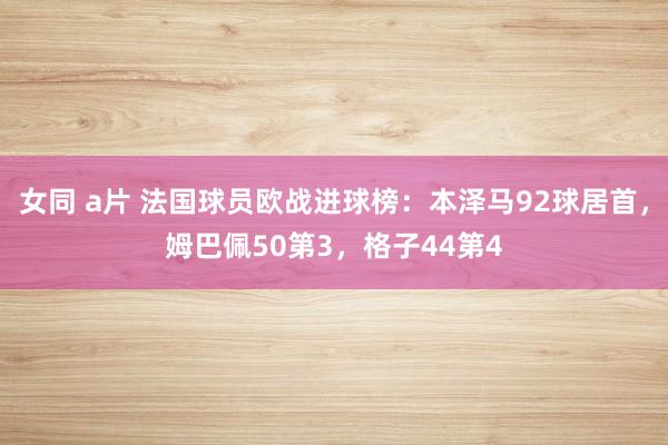 女同 a片 法国球员欧战进球榜：本泽马92球居首，姆巴佩50第3，格子44第4