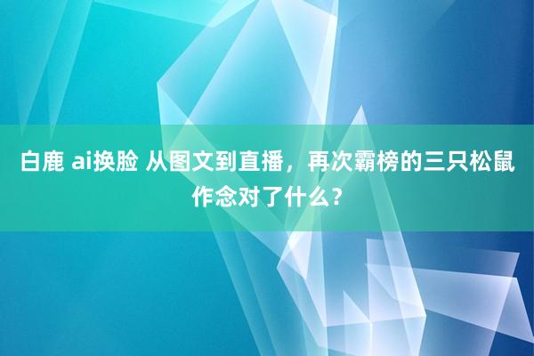 白鹿 ai换脸 从图文到直播，再次霸榜的三只松鼠作念对了什么？