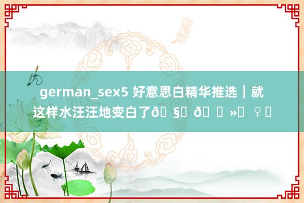 german_sex5 好意思白精华推选｜就这样水汪汪地变白了🧏🏻‍♀️