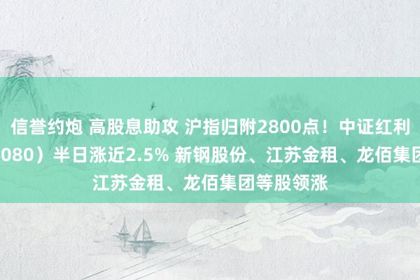 信誉约炮 高股息助攻 沪指归附2800点！中证红利ETF（515080）半日涨近2.5% 新钢股份、江苏金租、龙佰集团等股领涨