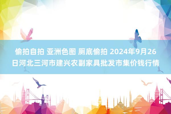 偷拍自拍 亚洲色图 厕底偷拍 2024年9月26日河北三河市建兴农副家具批发市集价钱行情