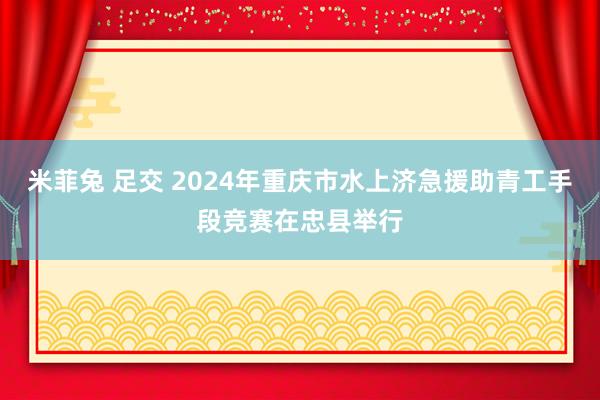 米菲兔 足交 2024年重庆市水上济急援助青工手段竞赛在忠县举行