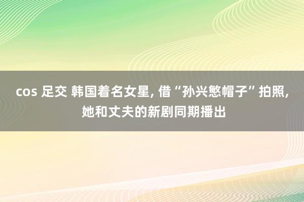 cos 足交 韩国着名女星， 借“孙兴慜帽子”拍照， 她和丈夫的新剧同期播出