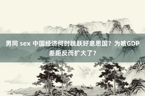 男同 sex 中国经济何时跳跃好意思国？为啥GDP差距反而扩大了？