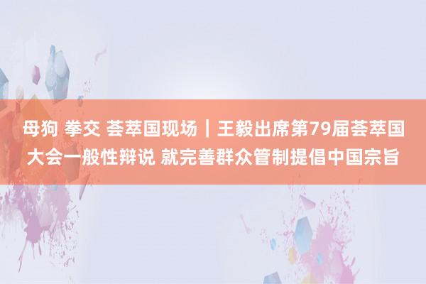 母狗 拳交 荟萃国现场｜王毅出席第79届荟萃国大会一般性辩说 就完善群众管制提倡中国宗旨