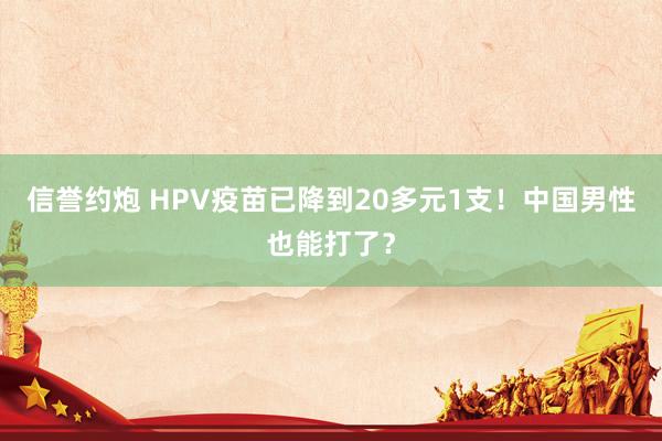 信誉约炮 HPV疫苗已降到20多元1支！中国男性也能打了？