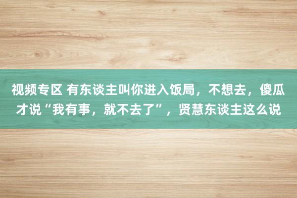 视频专区 有东谈主叫你进入饭局，不想去，傻瓜才说“我有事，就不去了”，贤慧东谈主这么说