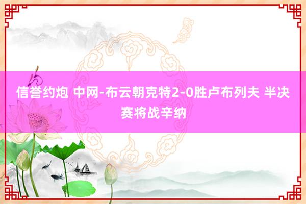 信誉约炮 中网-布云朝克特2-0胜卢布列夫 半决赛将战辛纳