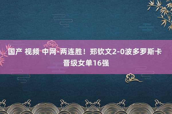 国产 视频 中网-两连胜！郑钦文2-0波多罗斯卡 晋级女单16强