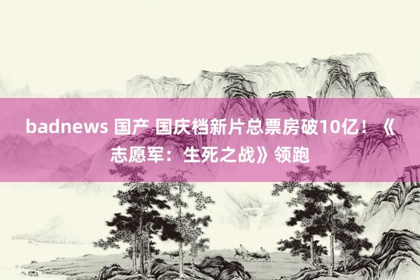 badnews 国产 国庆档新片总票房破10亿！《志愿军：生死之战》领跑