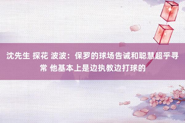 沈先生 探花 波波：保罗的球场告诫和聪慧超乎寻常 他基本上是边执教边打球的