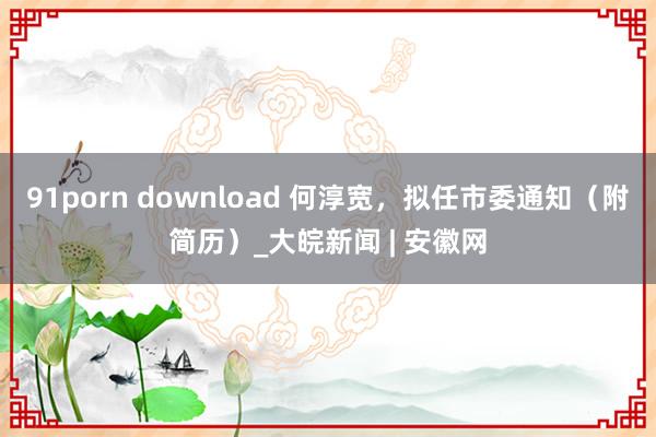 91porn download 何淳宽，拟任市委通知（附简历）_大皖新闻 | 安徽网