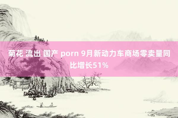 菊花 流出 国产 porn 9月新动力车商场零卖量同比增长51%