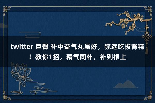 twitter 巨臀 补中益气丸虽好，弥远吃拔肾精！教你1招，精气同补，补到根上