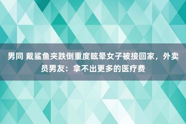 男同 戴鲨鱼夹跌倒重度眩晕女子被接回家，外卖员男友：拿不出更多的医疗费