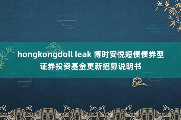 hongkongdoll leak 博时安悦短债债券型证券投资基金更新招募说明书