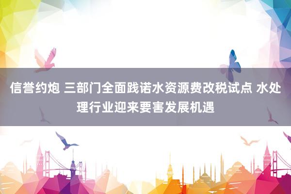 信誉约炮 三部门全面践诺水资源费改税试点 水处理行业迎来要害发展机遇