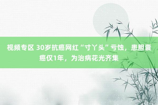 视频专区 30岁抗癌网红“寸丫头”亏蚀，患胆囊癌仅1年，为治病花光齐集