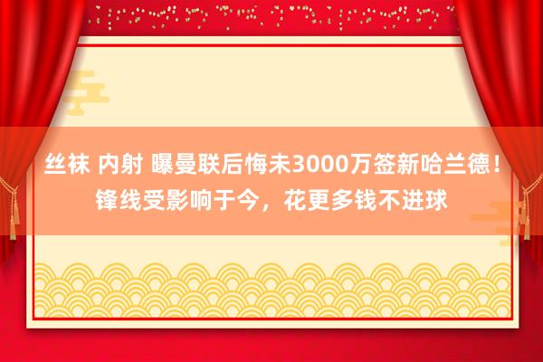 丝袜 内射 曝曼联后悔未3000万签新哈兰德！锋线受影响于今，花更多钱不进球