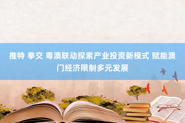 推特 拳交 粤澳联动探索产业投资新模式 赋能澳门经济限制多元发展