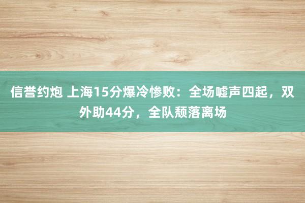 信誉约炮 上海15分爆冷惨败：全场嘘声四起，双外助44分，全队颓落离场