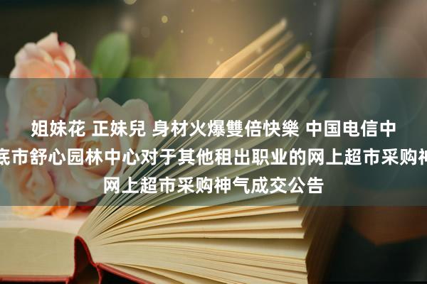 姐妹花 正妹兒 身材火爆雙倍快樂 中国电信中标后果：娄底市舒心园林中心对于其他租出职业的网上超市采购神气成交公告