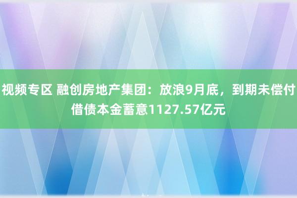 视频专区 融创房地产集团：放浪9月底，到期未偿付借债本金蓄意1127.57亿元