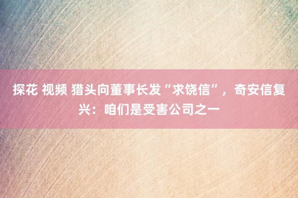 探花 视频 猎头向董事长发“求饶信”，奇安信复兴：咱们是受害公司之一