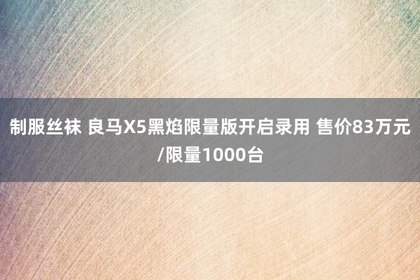 制服丝袜 良马X5黑焰限量版开启录用 售价83万元/限量1000台