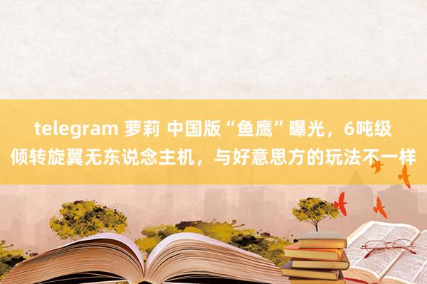 telegram 萝莉 中国版“鱼鹰”曝光，6吨级倾转旋翼无东说念主机，与好意思方的玩法不一样