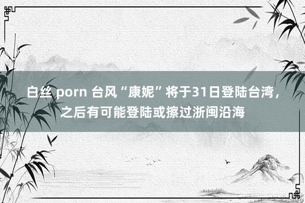 白丝 porn 台风“康妮”将于31日登陆台湾，之后有可能登陆或擦过浙闽沿海