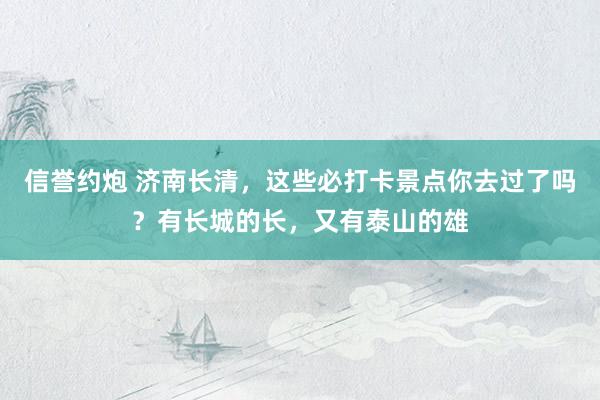 信誉约炮 济南长清，这些必打卡景点你去过了吗？有长城的长，又有泰山的雄