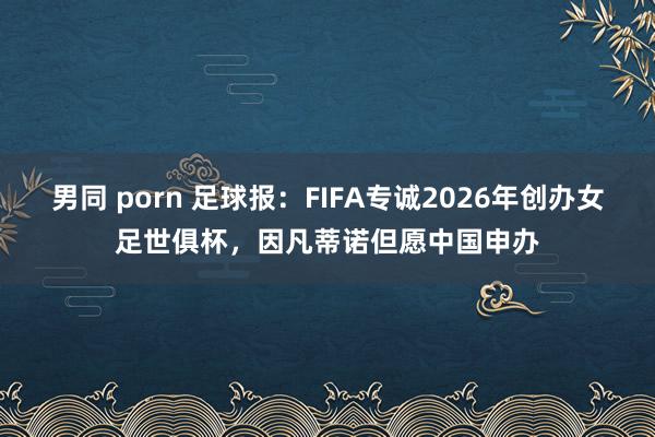 男同 porn 足球报：FIFA专诚2026年创办女足世俱杯，因凡蒂诺但愿中国申办