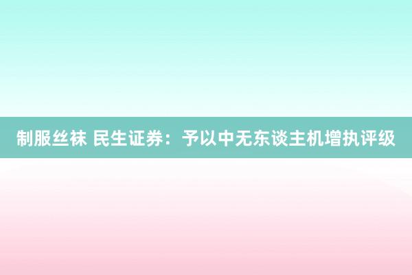 制服丝袜 民生证券：予以中无东谈主机增执评级