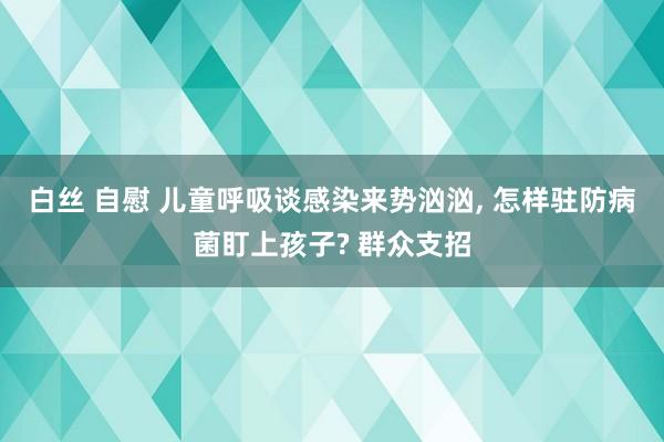 白丝 自慰 儿童呼吸谈感染来势汹汹， 怎样驻防病菌盯上孩子? 群众支招