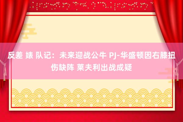 反差 婊 队记：未来迎战公牛 PJ-华盛顿因右膝扭伤缺阵 莱夫利出战成疑