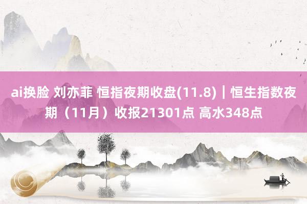 ai换脸 刘亦菲 恒指夜期收盘(11.8)︱恒生指数夜期（11月）收报21301点 高水348点