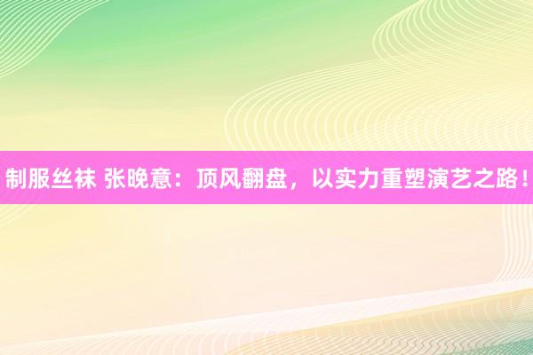 制服丝袜 张晚意：顶风翻盘，以实力重塑演艺之路！