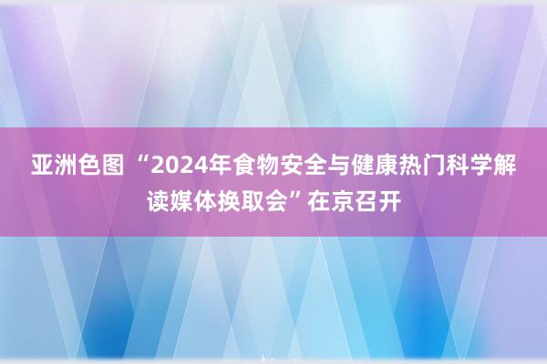 亚洲色图 “2024年食物安全与健康热门科学解读媒体换取会”在京召开