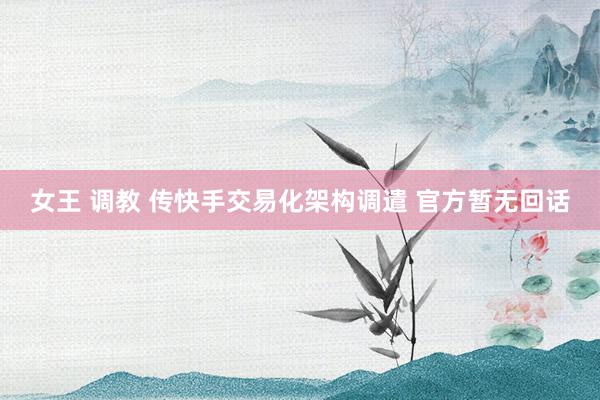 女王 调教 传快手交易化架构调遣 官方暂无回话