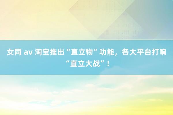 女同 av 淘宝推出“直立物”功能，各大平台打响“直立大战”！