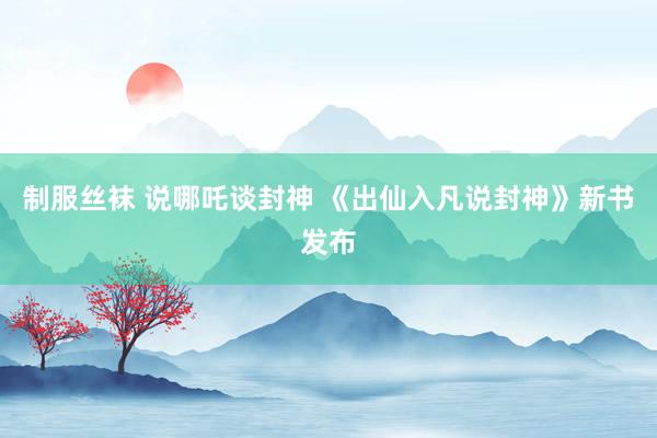 制服丝袜 说哪吒谈封神 《出仙入凡说封神》新书发布