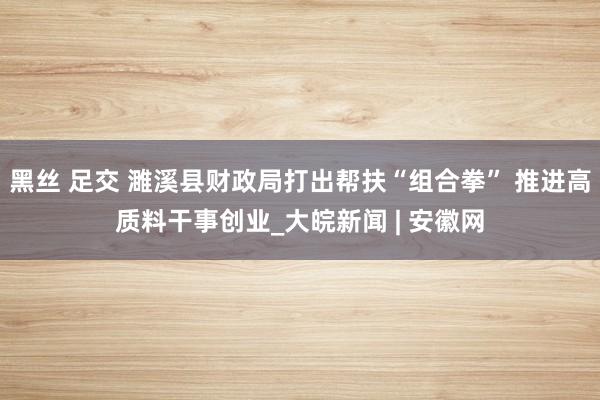 黑丝 足交 濉溪县财政局打出帮扶“组合拳” 推进高质料干事创业_大皖新闻 | 安徽网