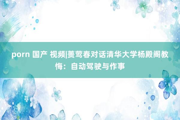 porn 国产 视频|蒉莺春对话清华大学杨殿阁教悔：自动驾驶与作事